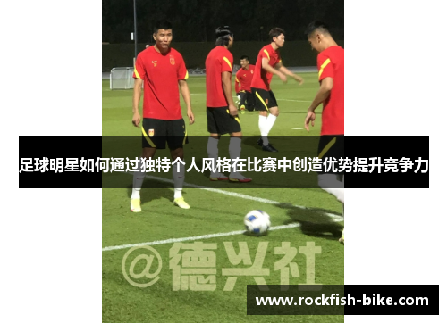 足球明星如何通过独特个人风格在比赛中创造优势提升竞争力